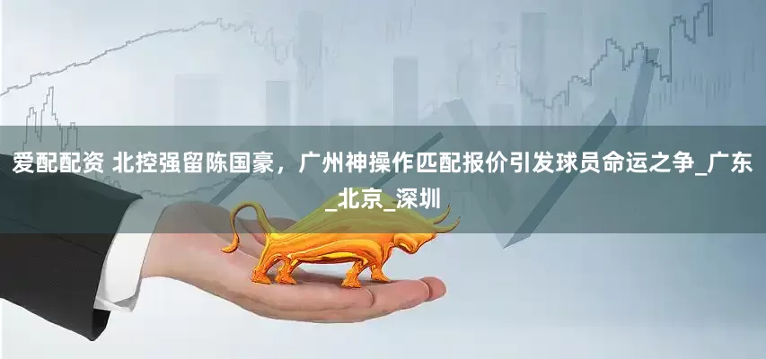 爱配配资 北控强留陈国豪，广州神操作匹配报价引发球员命运之争_广东_北京_深圳