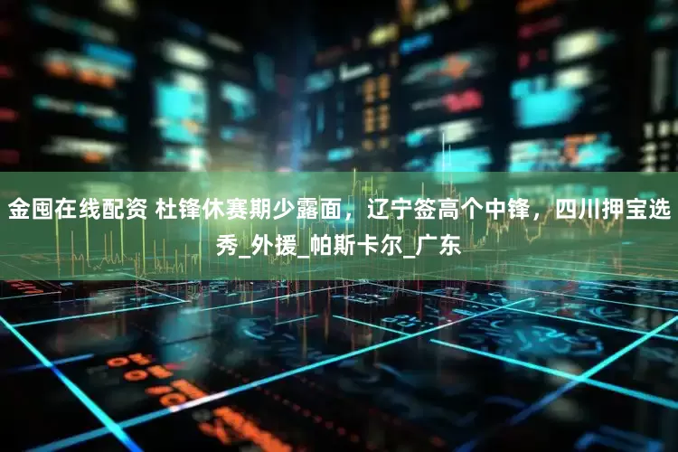 金囤在线配资 杜锋休赛期少露面，辽宁签高个中锋，四川押宝选秀_外援_帕斯卡尔_广东