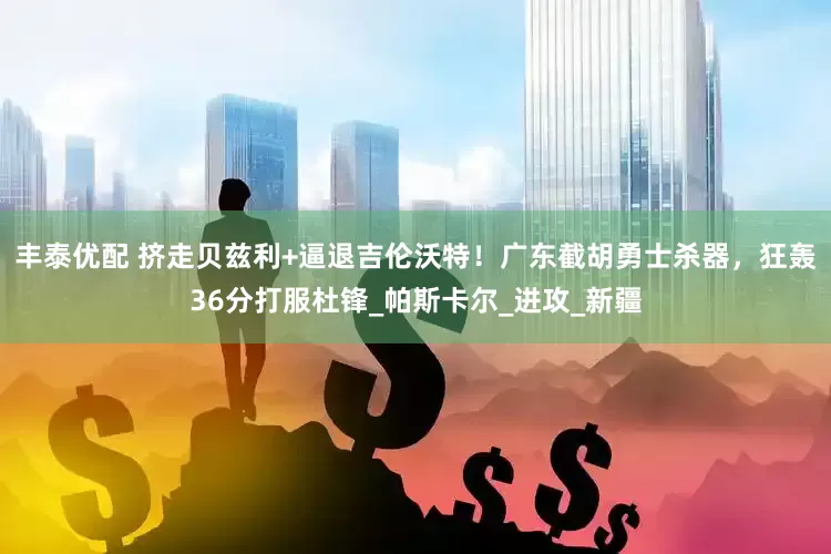 丰泰优配 挤走贝兹利+逼退吉伦沃特！广东截胡勇士杀器，狂轰36分打服杜锋_帕斯卡尔_进攻_新疆
