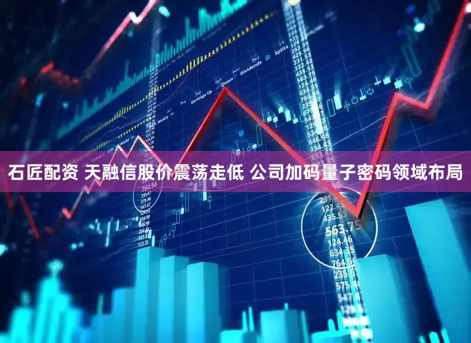 石匠配资 天融信股价震荡走低 公司加码量子密码领域布局