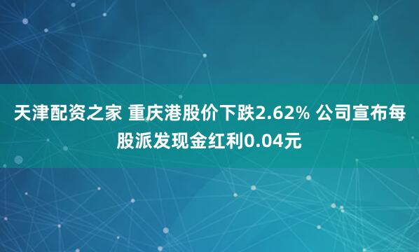 天津配资之家 重庆港股价下跌2.62% 公司宣布每股派发现金红利0.04元