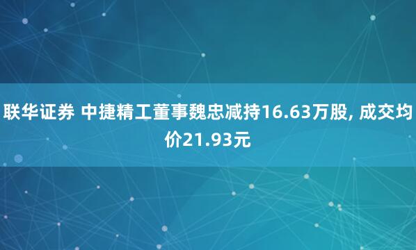 联华证券 中捷精工董事魏忠减持16.63万股, 成交均价21.93元