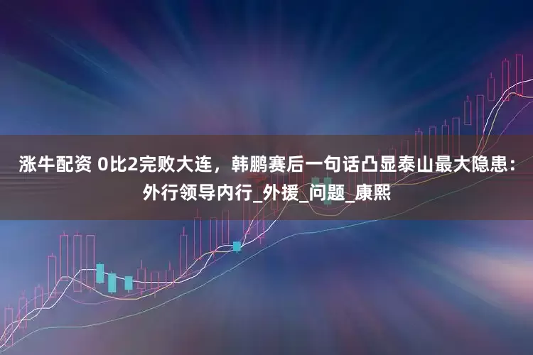 涨牛配资 0比2完败大连，韩鹏赛后一句话凸显泰山最大隐患：外行领导内行_外援_问题_康熙