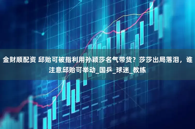 金财顺配资 邱贻可被指利用孙颖莎名气带货？莎莎出局落泪，谁注意邱贻可举动_国乒_球迷_教练