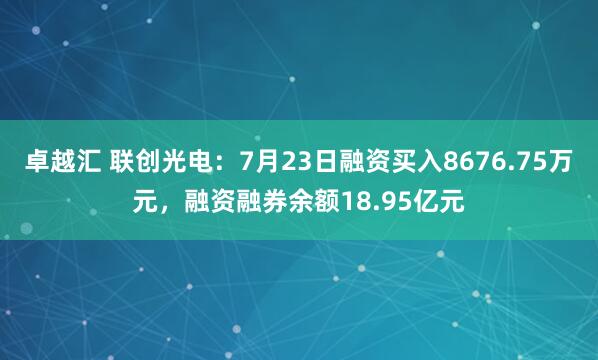 卓越汇 联创光电：7月23日融资买入8676.75万元，融资融券余额18.95亿元