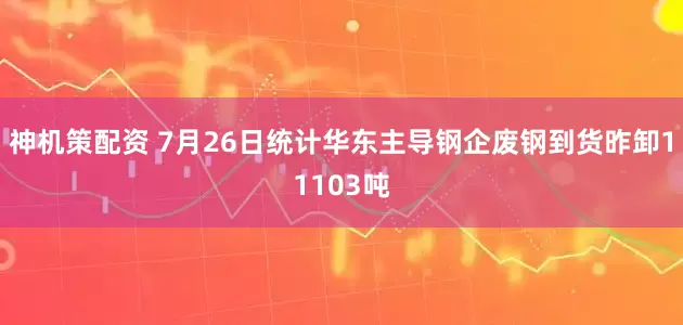 神机策配资 7月26日统计华东主导钢企废钢到货昨卸11103吨