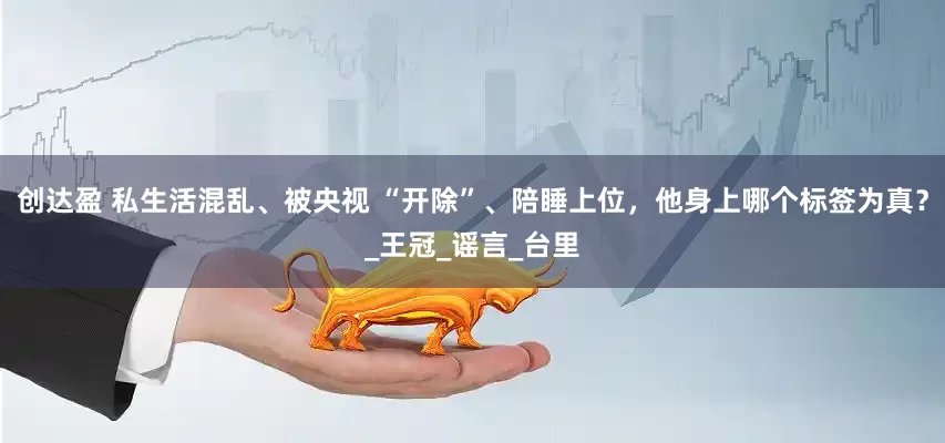 创达盈 私生活混乱、被央视 “开除”、陪睡上位，他身上哪个标签为真？_王冠_谣言_台里