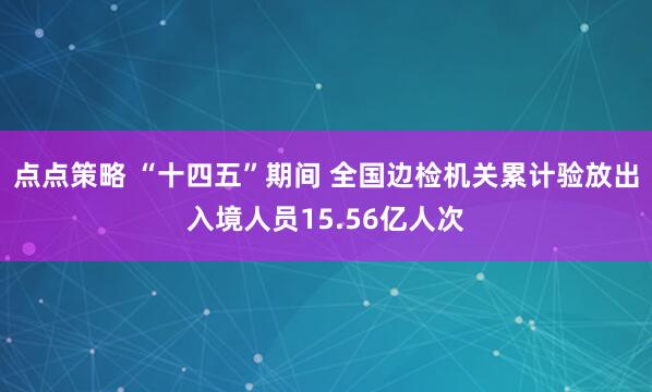 点点策略 “十四五”期间 全国边检机关累计验放出入境人员15.56亿人次