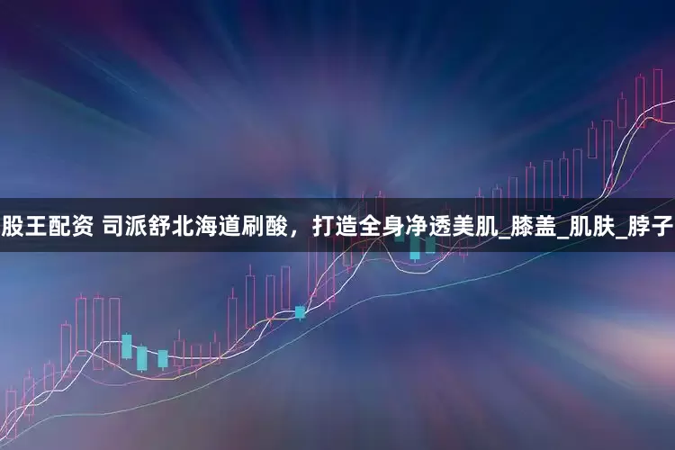 股王配资 司派舒北海道刷酸，打造全身净透美肌_膝盖_肌肤_脖子
