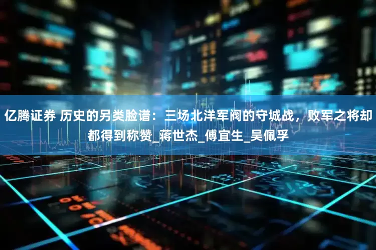 亿腾证券 历史的另类脸谱：三场北洋军阀的守城战，败军之将却都得到称赞_蒋世杰_傅宜生_吴佩孚