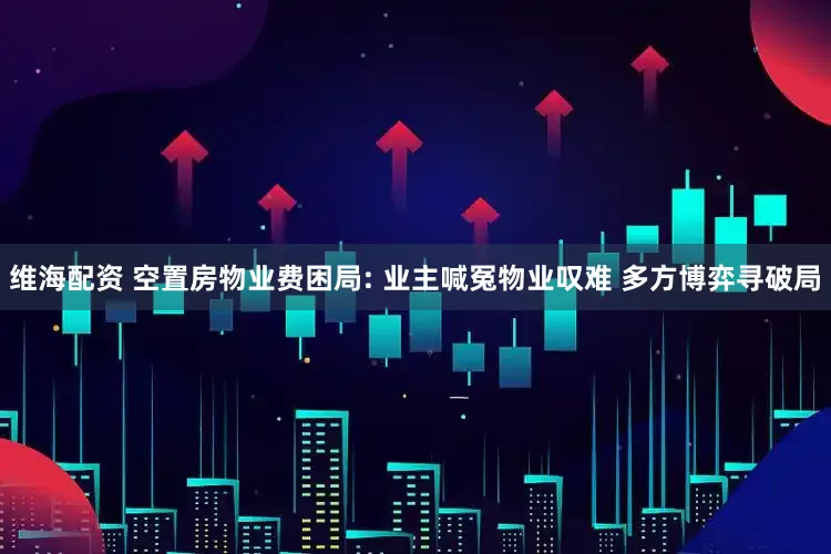 维海配资 空置房物业费困局: 业主喊冤物业叹难 多方博弈寻破局