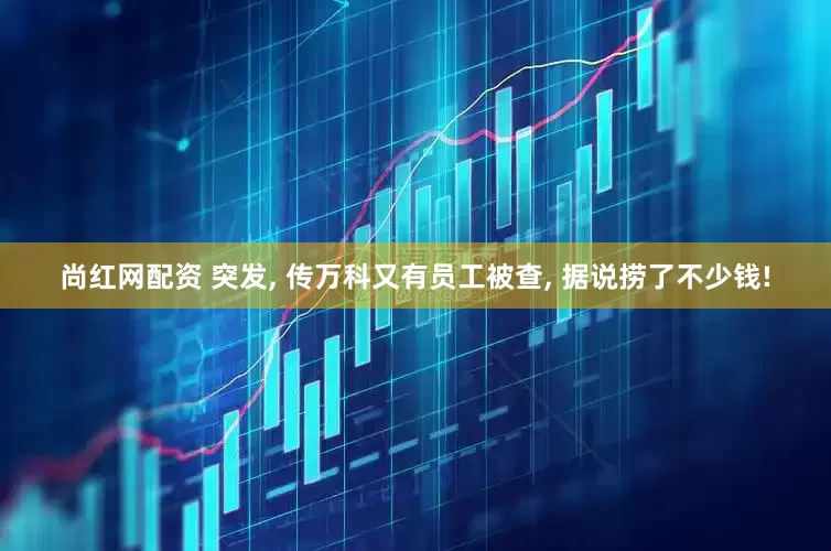 尚红网配资 突发, 传万科又有员工被查, 据说捞了不少钱!