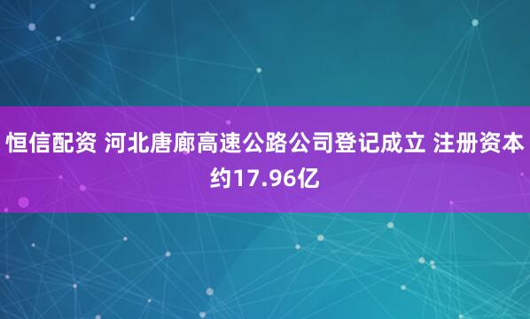 恒信配资 河北唐廊高速公路公司登记成立 注册资本约17.96亿