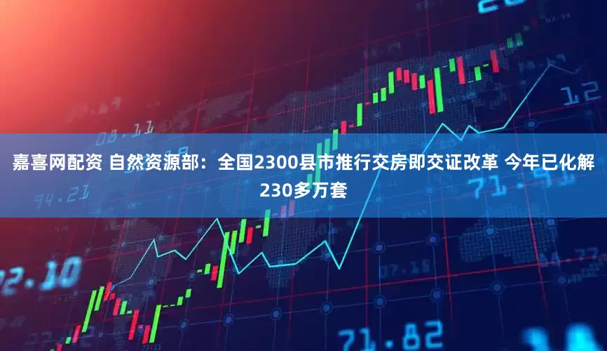 嘉喜网配资 自然资源部：全国2300县市推行交房即交证改革 今年已化解230多万套